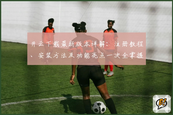 开云下载最新版本详解：注册教程、安装方法及功能亮点一次全掌握