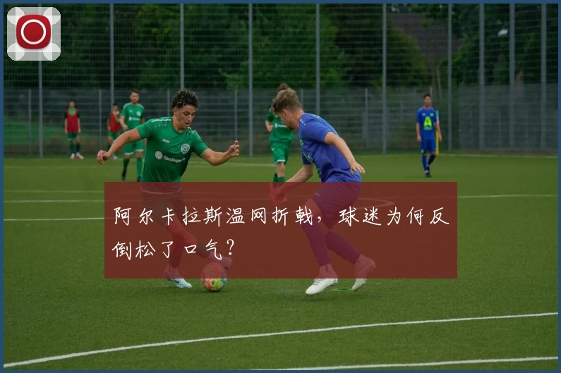 阿尔卡拉斯温网折戟，球迷为何反倒松了口气？