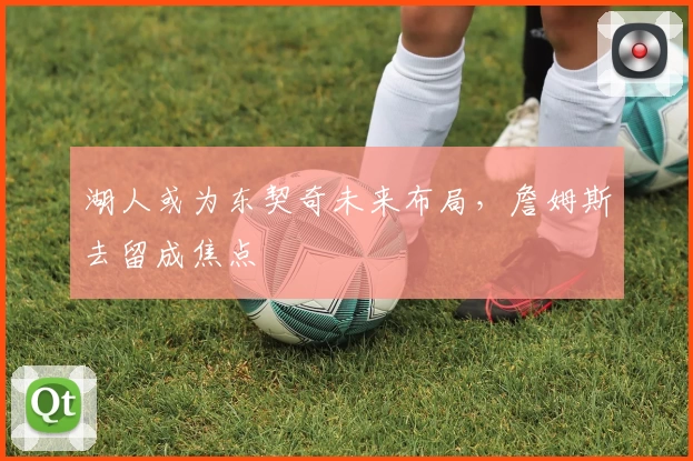 湖人或为东契奇未来布局，詹姆斯去留成焦点