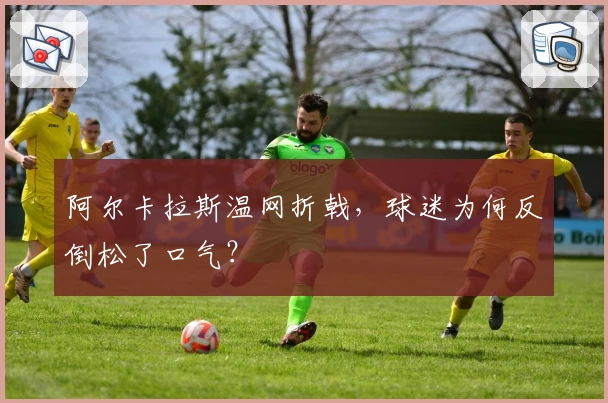 阿尔卡拉斯温网折戟，球迷为何反倒松了口气？