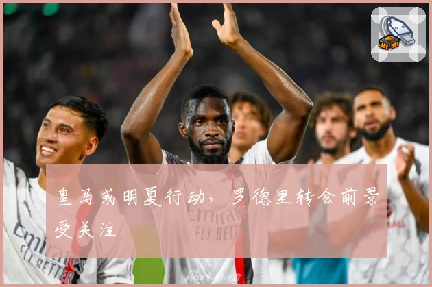 皇马或明夏行动，罗德里转会前景受关注