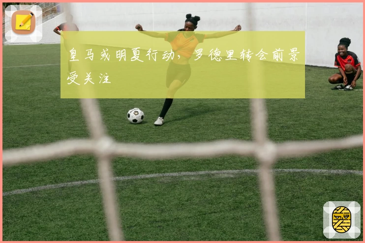 皇马或明夏行动，罗德里转会前景受关注