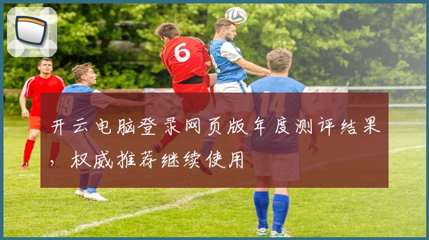 开云电脑登录网页版年度测评结果，权威推荐继续使用