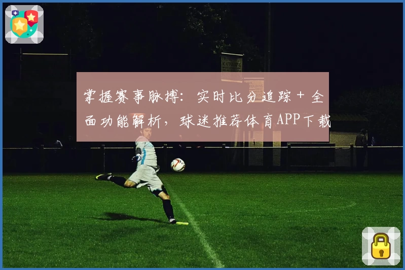 掌握赛事脉搏：实时比分追踪＋全面功能解析，球迷推荐体育APP下载