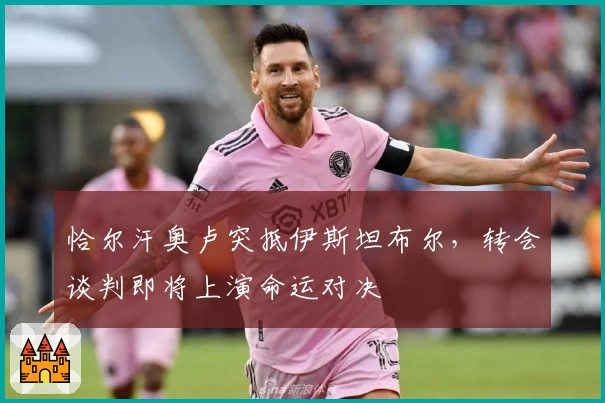 恰尔汗奥卢突抵伊斯坦布尔，转会谈判即将上演命运对决