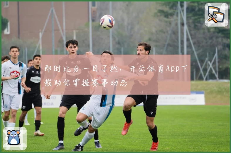 即时比分一目了然，开云体育App下载助你掌握赛事动态