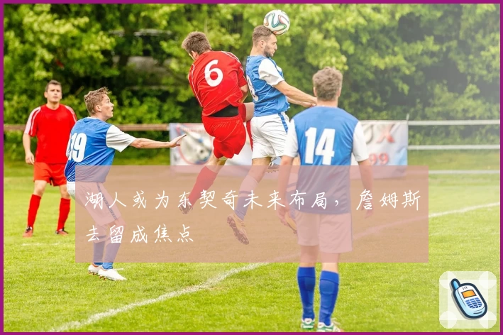 湖人或为东契奇未来布局，詹姆斯去留成焦点