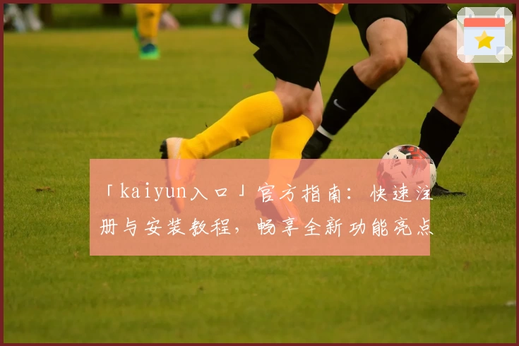 「kaiyun入口」官方指南：快速注册与安装教程，畅享全新功能亮点