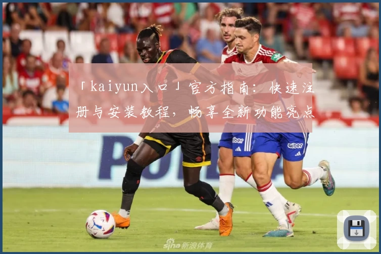 「kaiyun入口」官方指南：快速注册与安装教程，畅享全新功能亮点