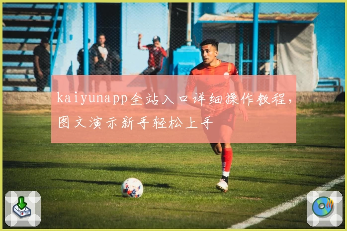 kaiyunapp全站入口详细操作教程，图文演示新手轻松上手