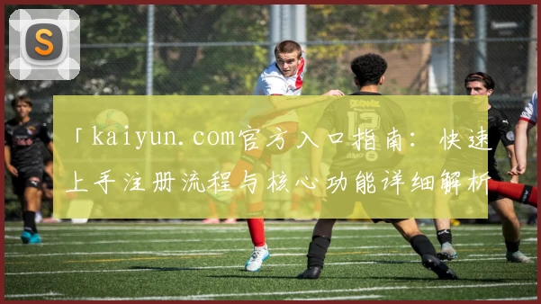 「kaiyun.com官方入口指南：快速上手注册流程与核心功能详细解析」