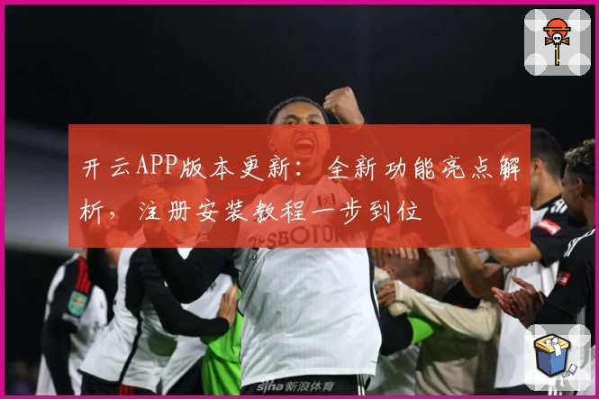 开云APP版本更新：全新功能亮点解析，注册安装教程一步到位