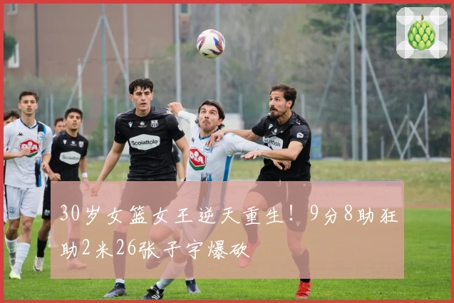 30岁女篮女王逆天重生！9分8助狂助2米26张子宇爆砍