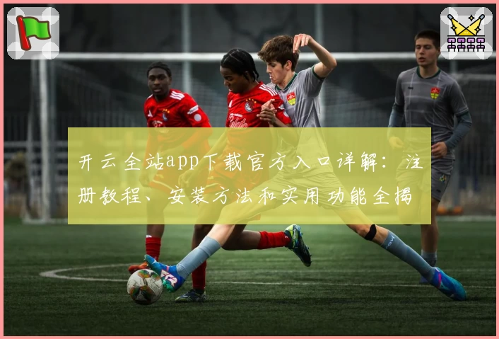开云全站app下载官方入口详解：注册教程、安装方法和实用功能全揭秘